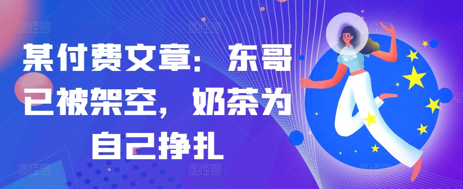 某付费文章：东哥已被架空，奶茶为自己挣扎!!-卿云社