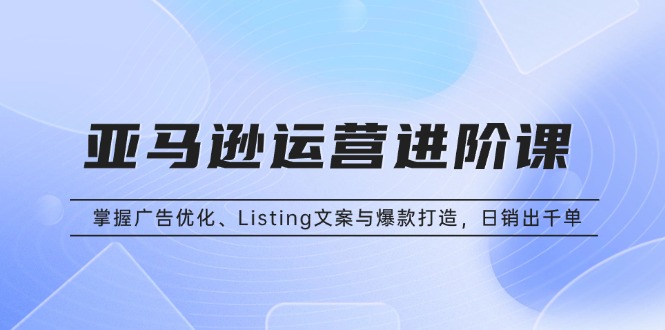亚马逊运营进阶课：掌握广告优化、Listing文案与爆款打造，日销出千单-卿云社