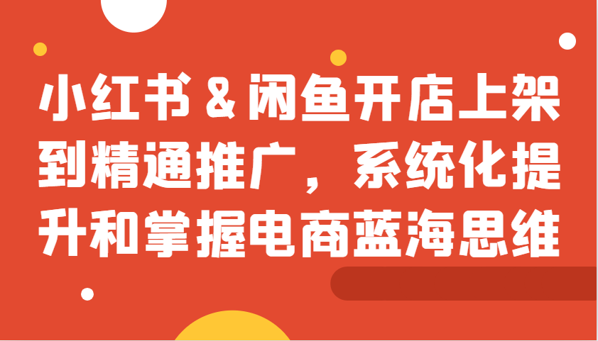 小红书&闲鱼开店上架到精通推广，系统化提升和掌握电商蓝海思维-卿云社