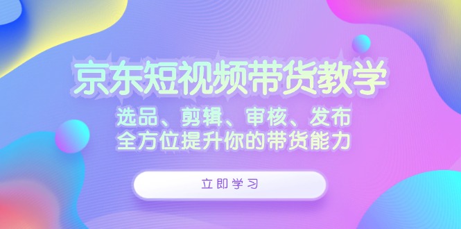 京东短视频带货教学：选品、剪辑、审核、发布，全方位提升你的带货能力-卿云社