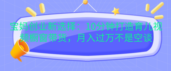 宝妈创业新选择：10分钟打造育儿视频橱窗带货，月入过W不是空谈【揭秘】-卿云社