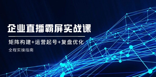 企 业 直 播 霸 屏实战课：矩阵构建+运营起号+复盘优化，全程实操指南-卿云社