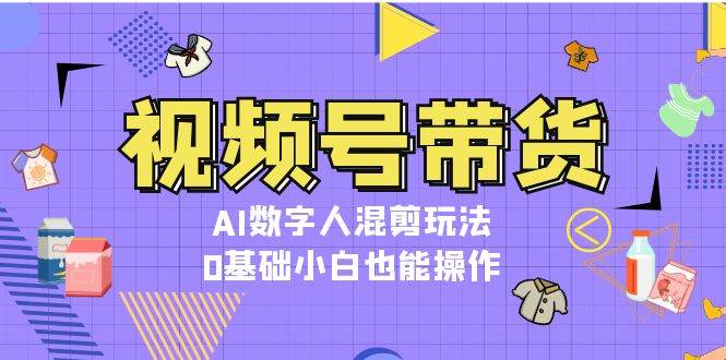 视频号带货,AI数字人混剪玩法,0基础小白也能操作-卿云社