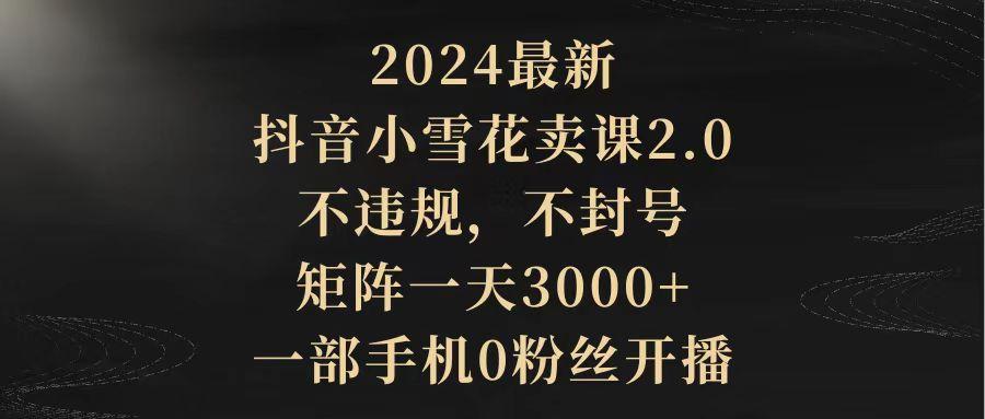 (9639期)2024最新抖音小雪花卖课2.0 不违规 不封号 矩阵一天3000+一部手机0粉丝开播-卿云社