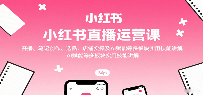 小红书直播运营课：开播、笔记创作、选品、店铺实操及 AI 赋能等多板块实用技能讲解-卿云社