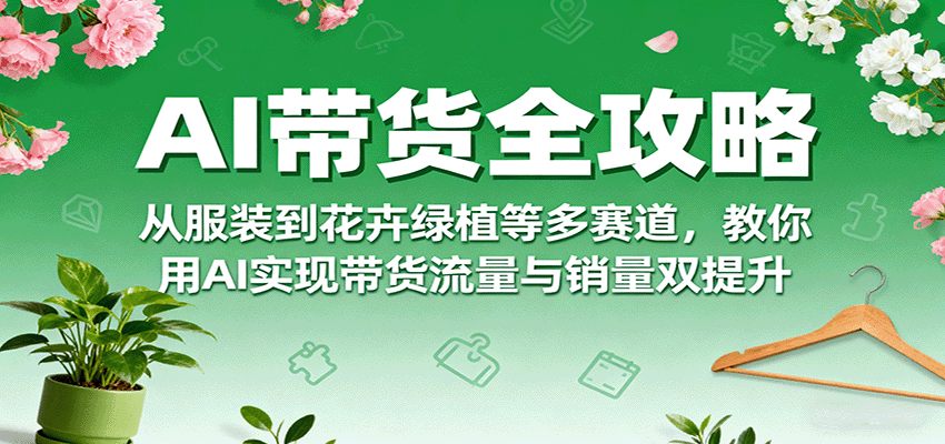 AI带货全攻略，从服装到花卉绿植等多赛道，教你用AI实现带货流量与销量双提升-卿云社