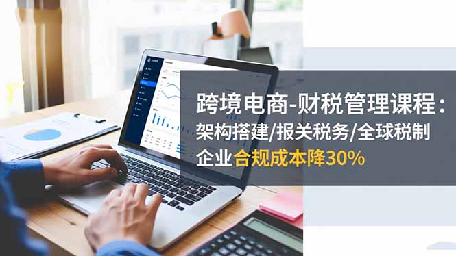 跨境电商-财税管理课程：架构搭建/报关税务/全球税制，企业合规成本降30%-卿云社