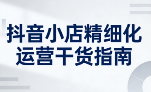 抖音小店精细化运营干货指南新版，助力商家系统提升店铺运营能力-卿云社