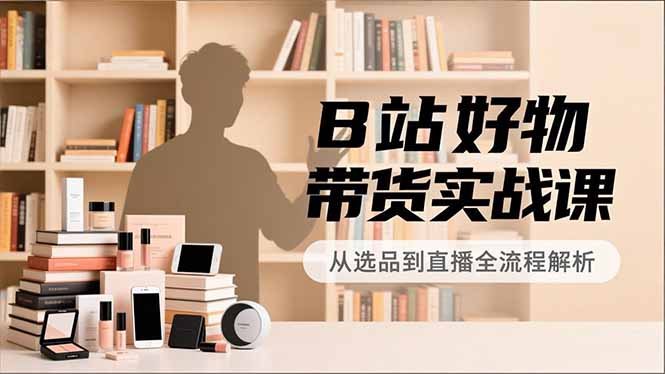 B站好物带货实战课，账号定位、选品拍摄、运营变现，全流程教学，实现UP主月入过万-卿云社