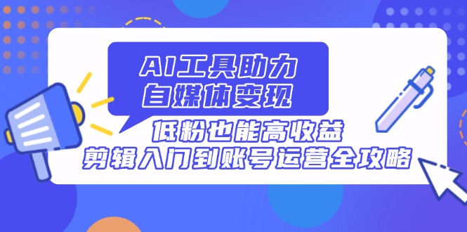 AI工具助力自媒体变现，低粉也能高收益，剪辑入门到账号运营全攻略-卿云社
