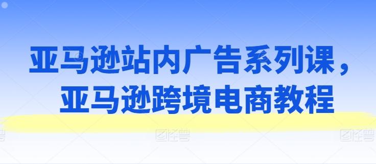 亚马逊站内广告系列课，亚马逊跨境电商教程-卿云社
