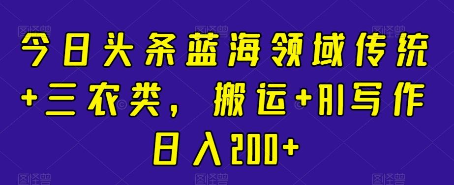 今日头条蓝海领域传统+三农类，搬运+AI写作日入200+-卿云社