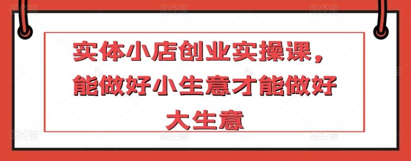 实体小店创业实操课，能做好小生意才能做好大生意-卿云社