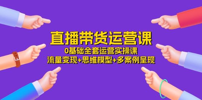 直播带货运营课，0基础全套运营实操课 流量变现+思维模型+多案例呈现-34节-卿云社