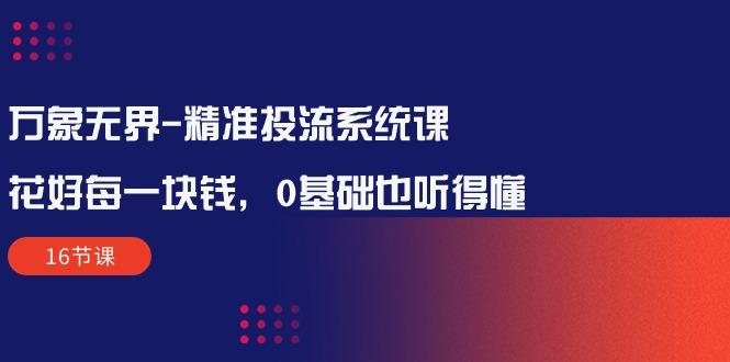 万象无界-精准投流系统课：花好 每一块钱，0基础也听得懂(16节课-卿云社
