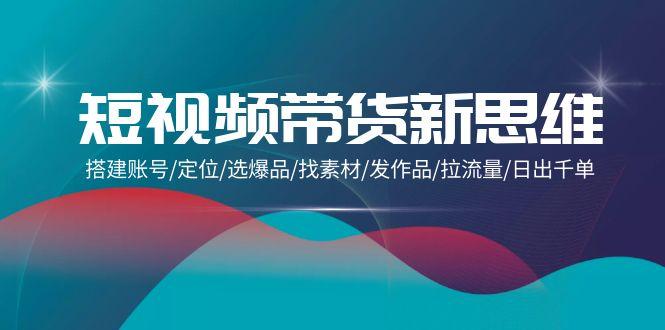 (9837期)短视频带货新思维：搭建账号/定位/选爆品/找素材/发作品/拉流量/日出千单-卿云社