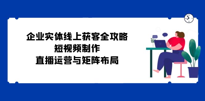 企业实体线上获客全攻略：短视频制作、直播运营与矩阵布局-卿云社