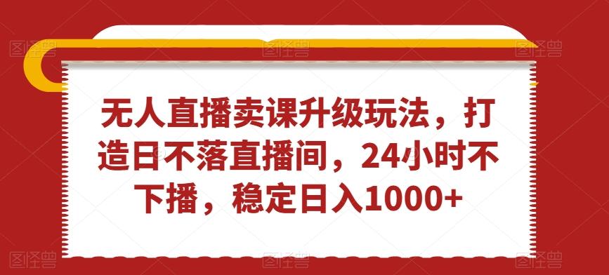 无人直播卖课升级玩法，打造日不落直播间，24小时不下播，稳定日入1000+【揭秘】-卿云社