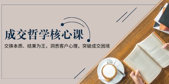 成交哲学课，交换本质、结果为王，洞悉客户心理，突破成交困境-卿云社