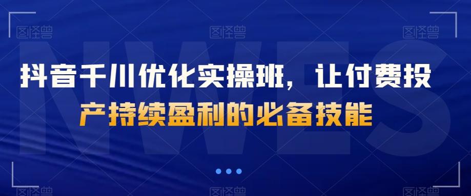 抖音千川优化实操班，让付费投产持续盈利的必备技能-卿云社