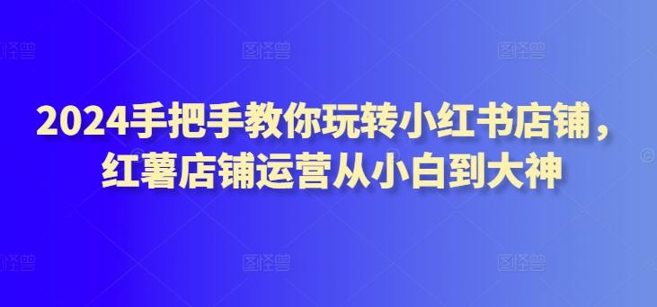 2024手把手教你玩转小红书店铺,红薯店铺运营从小白到大神