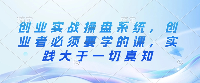 创业实战操盘系统，创业者必须要学的课，实践大于一切真知-卿云社