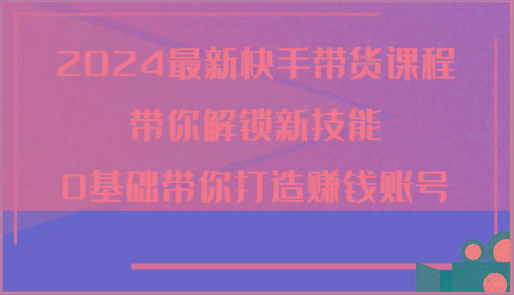 2024最新快手带货课程，带你解锁新技能，0基础带你打造赚钱账号-卿云社
