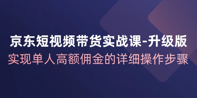 京东短视频带货实战课升级版，实现单人高额佣金的详细操作步骤-卿云社