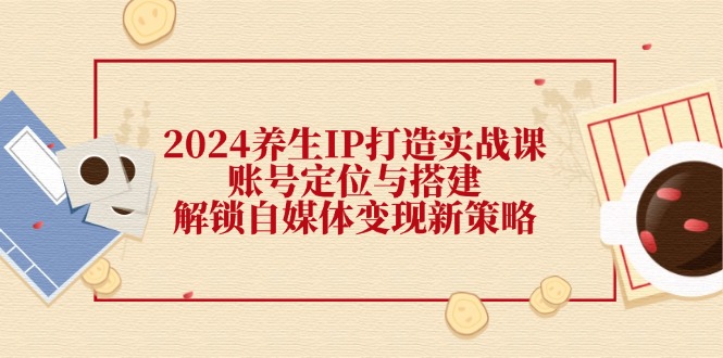 2024养生IP打造实战课：账号定位与搭建，解锁自媒体变现新策略-卿云社