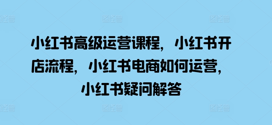小红书高级运营课程，小红书开店流程，小红书电商如何运营，小红书疑问解答-卿云社