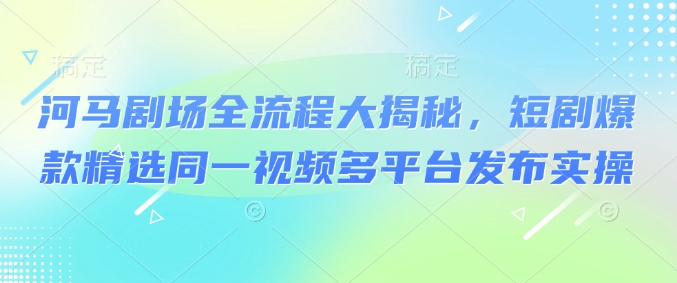 河马剧场全流程大揭秘，短剧爆款精选同一视频多平台发布实操-卿云社