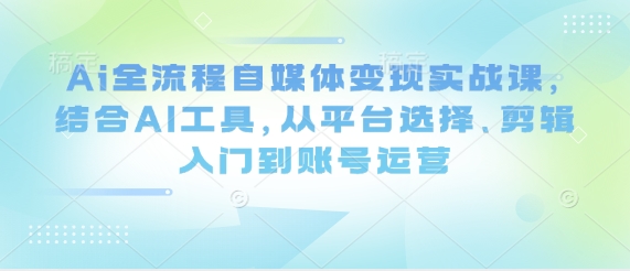 Ai全流程自媒体变现实战课，结合AI工具，从平台选择、剪辑入门到账号运营-卿云社