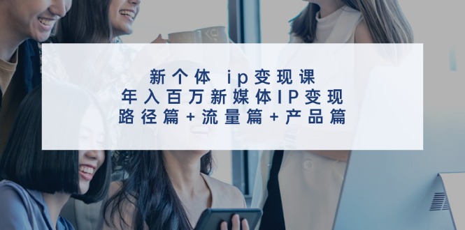 新个体ip变现课,年入百万新媒体IP变现,路径篇+流量篇+产品篇-卿云社