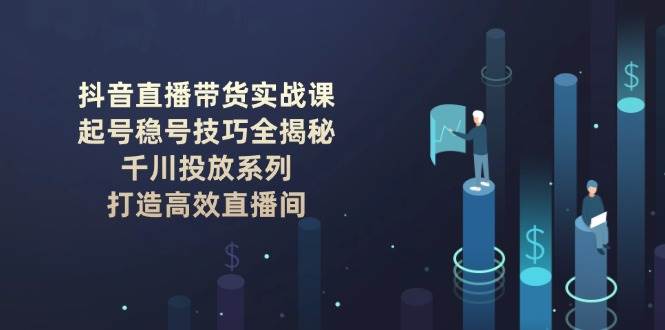 抖音直播带货实战课：起号稳号技巧全揭秘, 千川投放系列, 打造高效直播间-卿云社