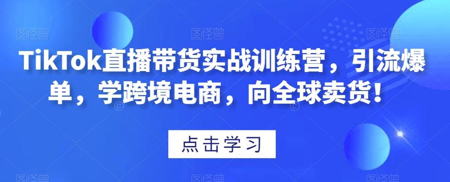 TikTok直播带货实战训练营，引流爆单，学跨境电商，向全球卖货！-卿云社