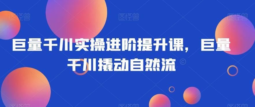 巨量千川实操进阶提升课，巨量干川撬动自然流-卿云社