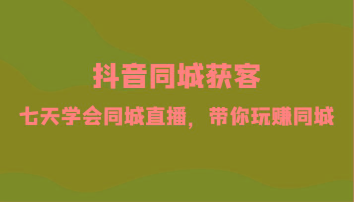 抖音同城获客-七天学会同城直播，带你玩赚同城(34节课)-卿云社