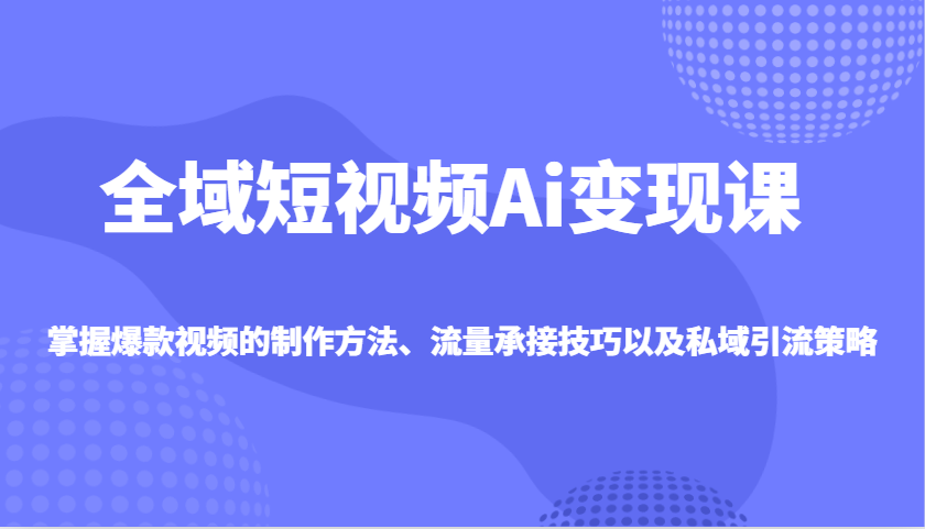 全域短视频Ai变现课，掌握爆款视频的制作方法、流量承接技巧以及私域引流策略-卿云社