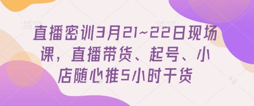 直播密训3月21~22日现场课，​直播带货、起号、小店随心推5小时干货-卿云社