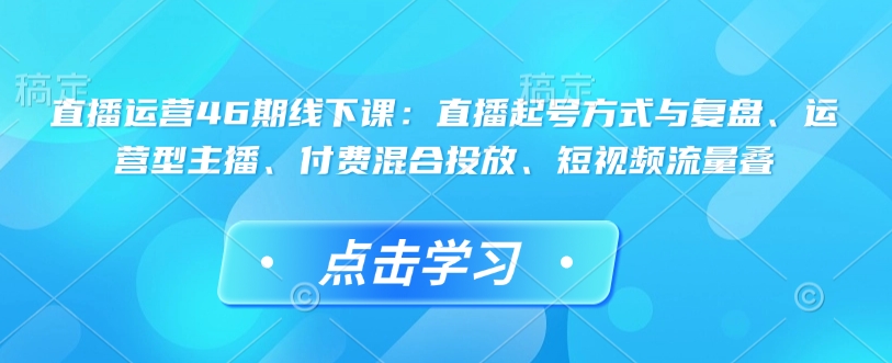直播运营46期线下课：直播起号方式与复盘、运营型主播、付费混合投放、短视频流量叠-卿云社