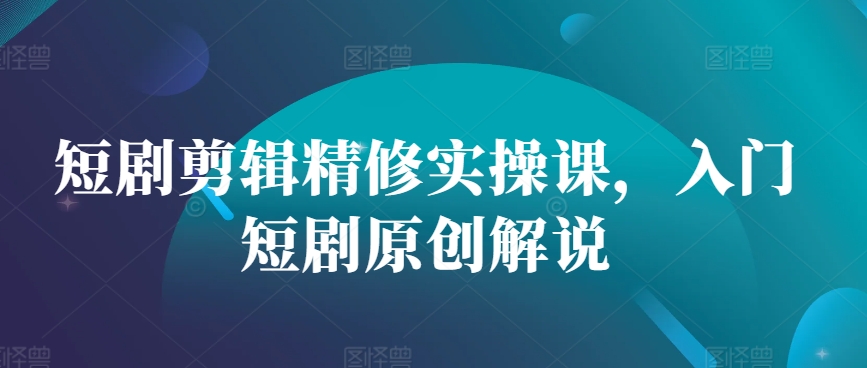 短剧剪辑精修实操课，入门短剧原创解说-卿云社