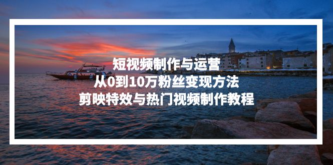 短视频制作与运营，从0到10万粉丝变现方法，剪映特效与热门视频制作教程-卿云社