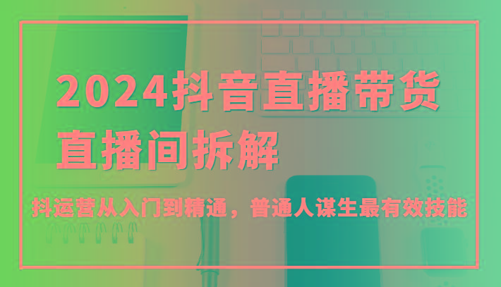 2024抖音直播带货直播间拆解，抖运营从入门到精通，普通人谋生最有效技能-卿云社