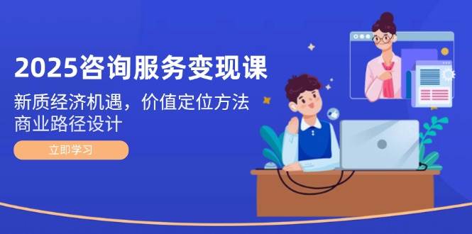 2025咨询服务变现课：新质经济机遇，价值定位方法，商业路径设计-卿云社
