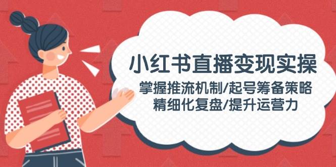 小红书直播变现实操:掌握推流机制/起号筹备策略/精细化复盘/提升运营力-卿云社