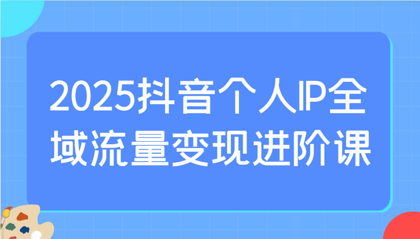 2025抖音个人IP全域流量变现进阶课：选爆品、抖音付费投流、千川投流实操及优化等-卿云社