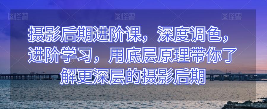 摄影后期进阶课，深度调色，进阶学习，用底层原理带你了解更深层的摄影后期-卿云社