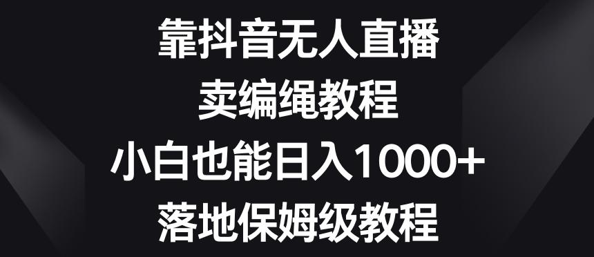 靠抖音无人直播，卖编绳教程，小白也能日入1000+，落地保姆级教程【揭秘】-卿云社