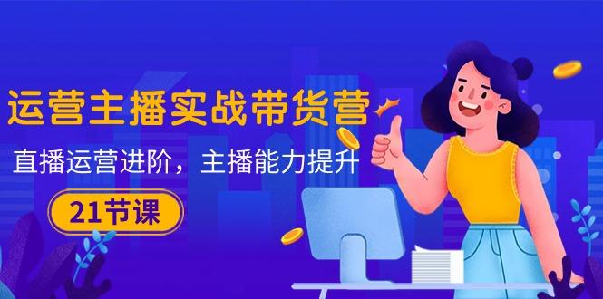 运营主播·实战带货营：直播运营 进阶，主播 能力提升(21节课-卿云社