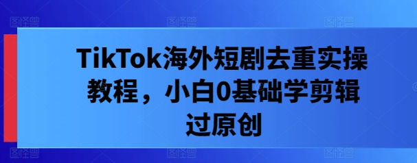 TikTok海外短剧去重实操教程，小白0基础学剪辑过原创-卿云社